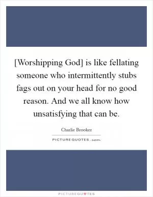 [Worshipping God] is like fellating someone who intermittently stubs fags out on your head for no good reason. And we all know how unsatisfying that can be Picture Quote #1