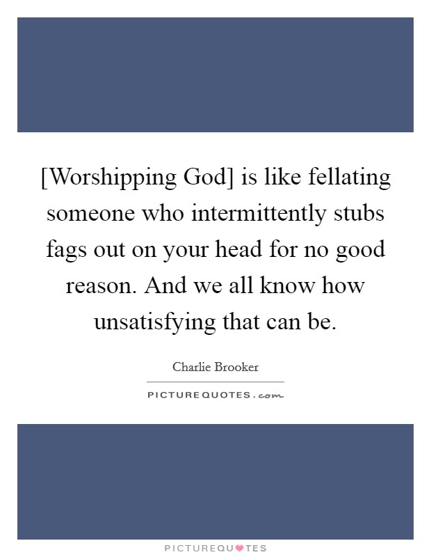 [Worshipping God] is like fellating someone who intermittently stubs fags out on your head for no good reason. And we all know how unsatisfying that can be Picture Quote #1