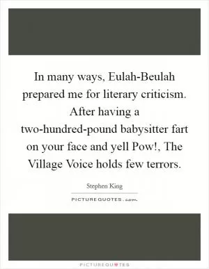 In many ways, Eulah-Beulah prepared me for literary criticism. After having a two-hundred-pound babysitter fart on your face and yell Pow!, The Village Voice holds few terrors Picture Quote #1