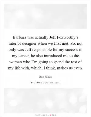 Barbara was actually Jeff Foxworthy’s interior designer when we first met. So, not only was Jeff responsible for my success in my career, he also introduced me to the woman who I’m going to spend the rest of my life with, which, I think, makes us even Picture Quote #1