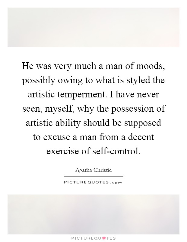He was very much a man of moods, possibly owing to what is styled the artistic temperment. I have never seen, myself, why the possession of artistic ability should be supposed to excuse a man from a decent exercise of self-control Picture Quote #1