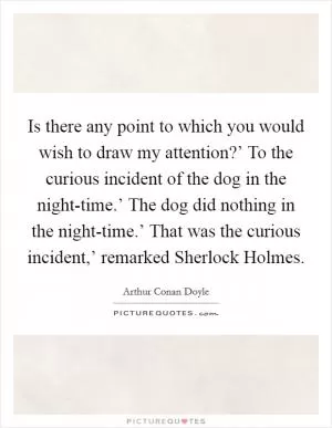 Is there any point to which you would wish to draw my attention?’ To the curious incident of the dog in the night-time.’ The dog did nothing in the night-time.’ That was the curious incident,’ remarked Sherlock Holmes Picture Quote #1
