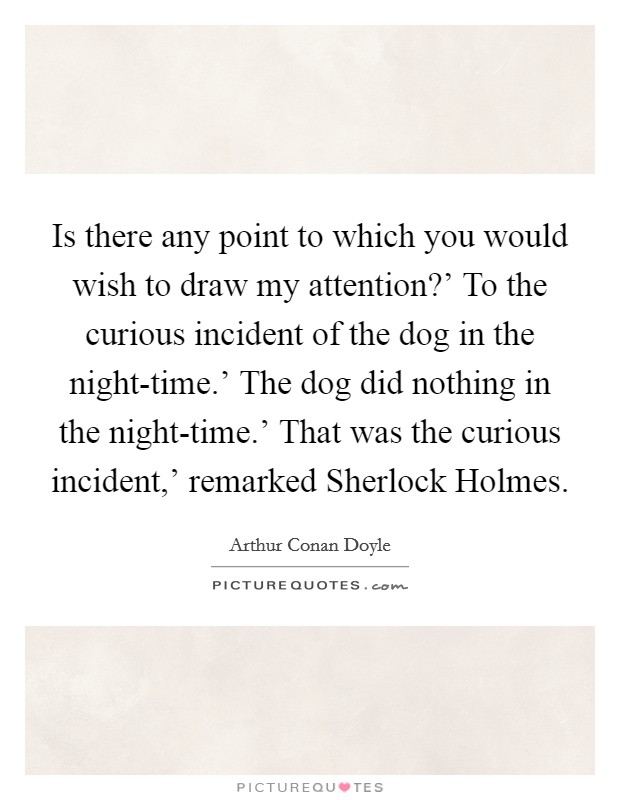 Is there any point to which you would wish to draw my attention?' To the curious incident of the dog in the night-time.' The dog did nothing in the night-time.' That was the curious incident,' remarked Sherlock Holmes Picture Quote #1