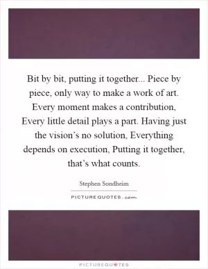 Bit by bit, putting it together... Piece by piece, only way to make a work of art. Every moment makes a contribution, Every little detail plays a part. Having just the vision’s no solution, Everything depends on execution, Putting it together, that’s what counts Picture Quote #1
