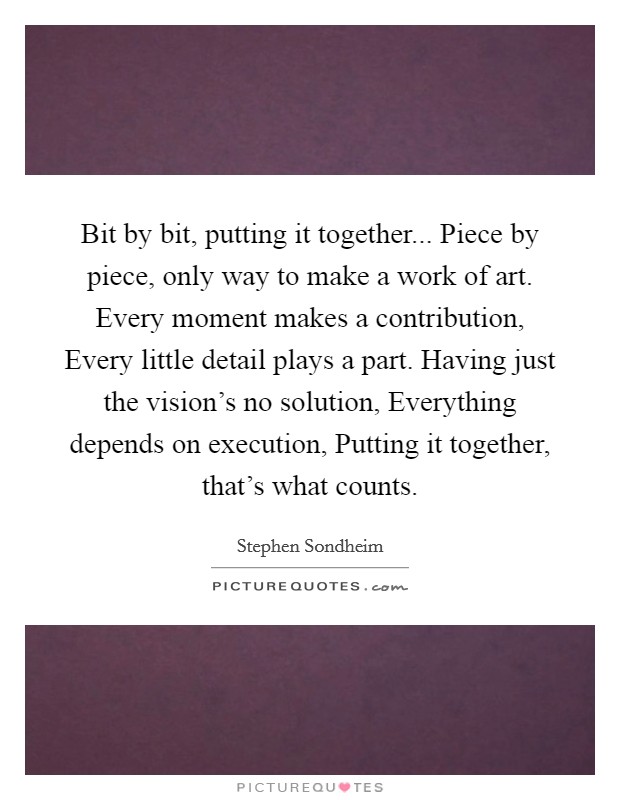 Bit by bit, putting it together... Piece by piece, only way to make a work of art. Every moment makes a contribution, Every little detail plays a part. Having just the vision's no solution, Everything depends on execution, Putting it together, that's what counts Picture Quote #1