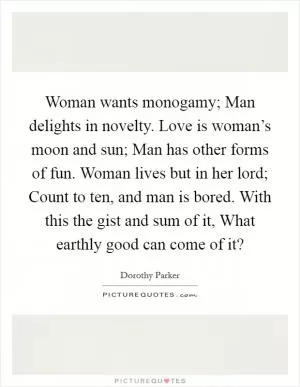 Woman wants monogamy; Man delights in novelty. Love is woman’s moon and sun; Man has other forms of fun. Woman lives but in her lord; Count to ten, and man is bored. With this the gist and sum of it, What earthly good can come of it? Picture Quote #1