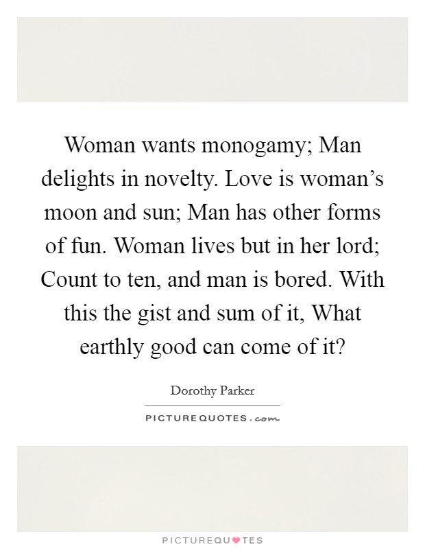 Woman wants monogamy; Man delights in novelty. Love is woman's moon and sun; Man has other forms of fun. Woman lives but in her lord; Count to ten, and man is bored. With this the gist and sum of it, What earthly good can come of it? Picture Quote #1