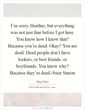 I’m sorry, Heather, but everything was not just fine before I got here. You know how I know that? Because you’re dead. Okay? You are dead. Dead people don’t have lockers, or best friends, or boyfriends. You know why? Because they’re dead.-Suze Simon Picture Quote #1