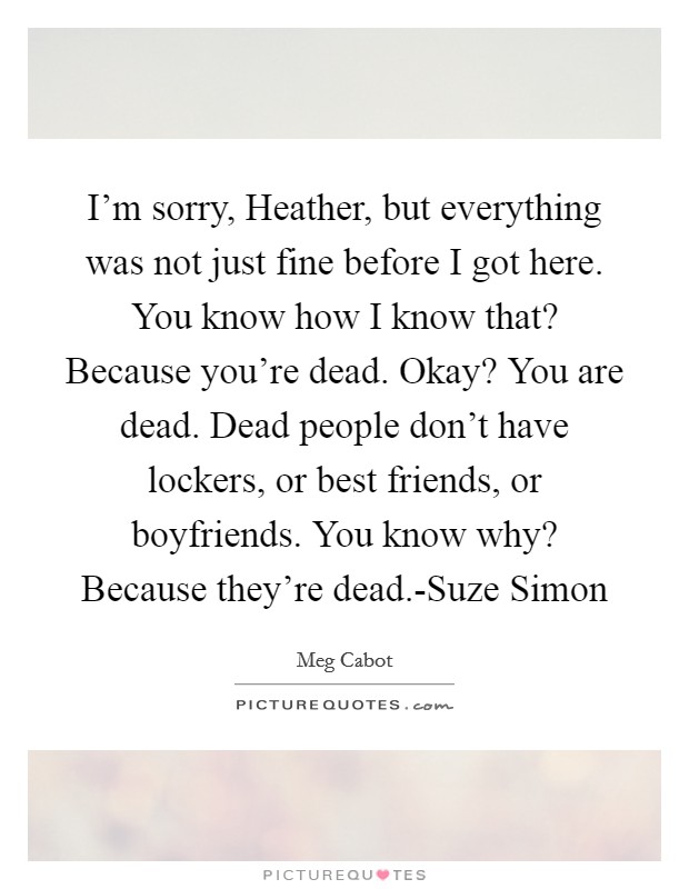 I'm sorry, Heather, but everything was not just fine before I got here. You know how I know that? Because you're dead. Okay? You are dead. Dead people don't have lockers, or best friends, or boyfriends. You know why? Because they're dead.-Suze Simon Picture Quote #1