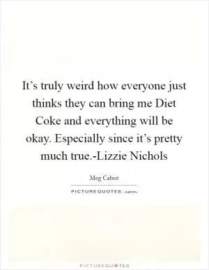 It’s truly weird how everyone just thinks they can bring me Diet Coke and everything will be okay. Especially since it’s pretty much true.-Lizzie Nichols Picture Quote #1