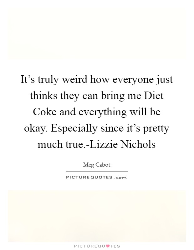 It's truly weird how everyone just thinks they can bring me Diet Coke and everything will be okay. Especially since it's pretty much true.-Lizzie Nichols Picture Quote #1