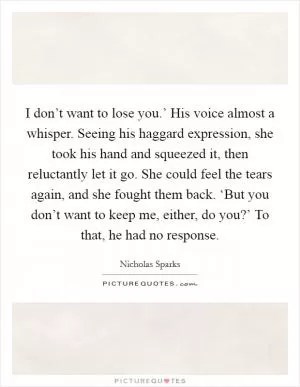 I don’t want to lose you.’ His voice almost a whisper. Seeing his haggard expression, she took his hand and squeezed it, then reluctantly let it go. She could feel the tears again, and she fought them back. ‘But you don’t want to keep me, either, do you?’ To that, he had no response Picture Quote #1