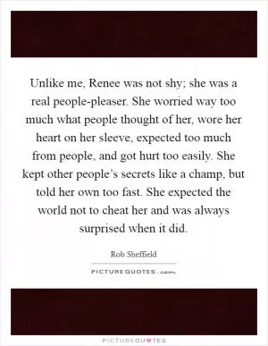 Unlike me, Renee was not shy; she was a real people-pleaser. She worried way too much what people thought of her, wore her heart on her sleeve, expected too much from people, and got hurt too easily. She kept other people’s secrets like a champ, but told her own too fast. She expected the world not to cheat her and was always surprised when it did Picture Quote #1