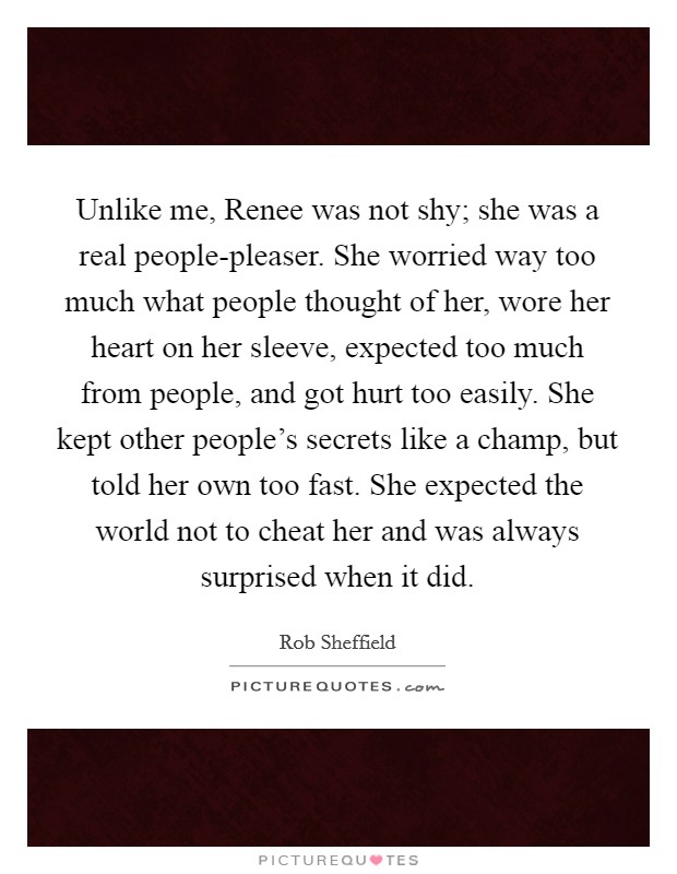 Unlike me, Renee was not shy; she was a real people-pleaser. She worried way too much what people thought of her, wore her heart on her sleeve, expected too much from people, and got hurt too easily. She kept other people's secrets like a champ, but told her own too fast. She expected the world not to cheat her and was always surprised when it did Picture Quote #1