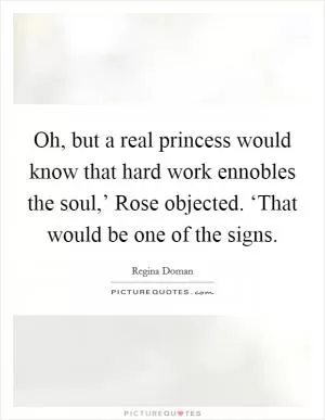 Oh, but a real princess would know that hard work ennobles the soul,’ Rose objected. ‘That would be one of the signs Picture Quote #1