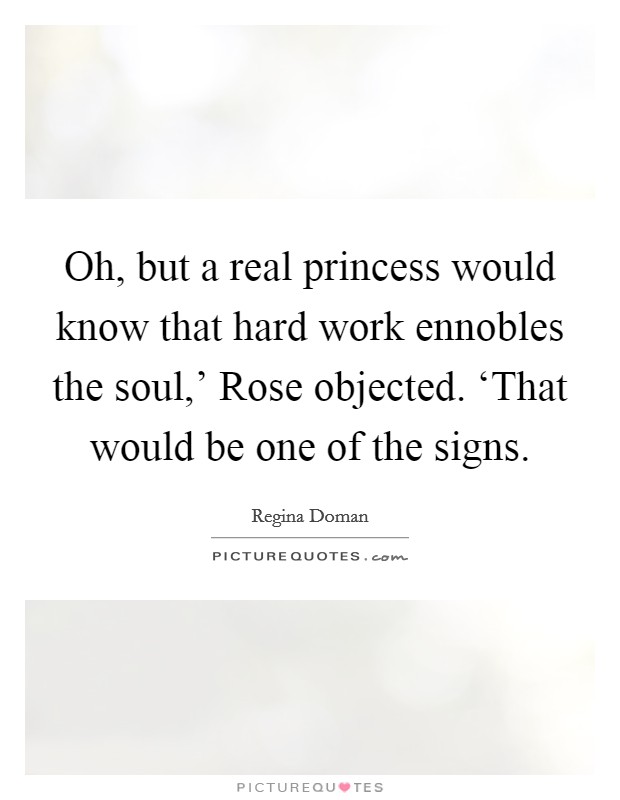 Oh, but a real princess would know that hard work ennobles the soul,' Rose objected. ‘That would be one of the signs Picture Quote #1