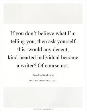 If you don’t believe what I’m telling you, then ask yourself this: would any decent, kind-hearted individual become a writer? Of course not Picture Quote #1
