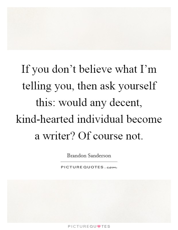 If you don't believe what I'm telling you, then ask yourself this: would any decent, kind-hearted individual become a writer? Of course not Picture Quote #1