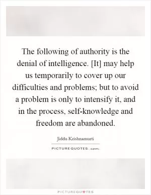 The following of authority is the denial of intelligence. [It] may help us temporarily to cover up our difficulties and problems; but to avoid a problem is only to intensify it, and in the process, self-knowledge and freedom are abandoned Picture Quote #1