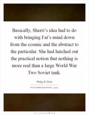 Basically, Sherri’s idea had to do with bringing Fat’s mind down from the cosmic and the abstract to the particular. She had hatched out the practical notion that nothing is more real than a large World War Two Soviet tank Picture Quote #1