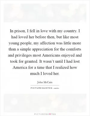 In prison, I fell in love with my country. I had loved her before then, but like most young people, my affection was little more than a simple appreciation for the comforts and privileges most Americans enjoyed and took for granted. It wasn’t until I had lost America for a time that I realized how much I loved her Picture Quote #1
