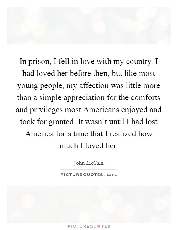 In prison, I fell in love with my country. I had loved her before then, but like most young people, my affection was little more than a simple appreciation for the comforts and privileges most Americans enjoyed and took for granted. It wasn't until I had lost America for a time that I realized how much I loved her Picture Quote #1