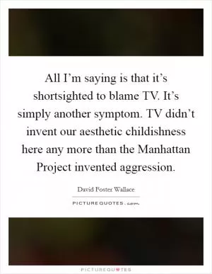 All I’m saying is that it’s shortsighted to blame TV. It’s simply another symptom. TV didn’t invent our aesthetic childishness here any more than the Manhattan Project invented aggression Picture Quote #1