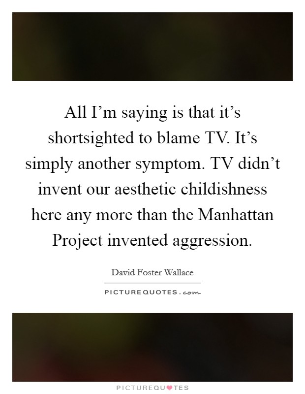 All I'm saying is that it's shortsighted to blame TV. It's simply another symptom. TV didn't invent our aesthetic childishness here any more than the Manhattan Project invented aggression Picture Quote #1