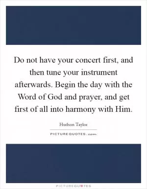Do not have your concert first, and then tune your instrument afterwards. Begin the day with the Word of God and prayer, and get first of all into harmony with Him Picture Quote #1