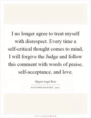 I no longer agree to treat myself with disrespect. Every time a self-critical thought comes to mind, I will forgive the Judge and follow this comment with words of praise, self-acceptance, and love Picture Quote #1