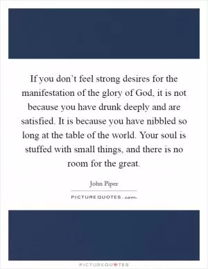 If you don’t feel strong desires for the manifestation of the glory of God, it is not because you have drunk deeply and are satisfied. It is because you have nibbled so long at the table of the world. Your soul is stuffed with small things, and there is no room for the great Picture Quote #1