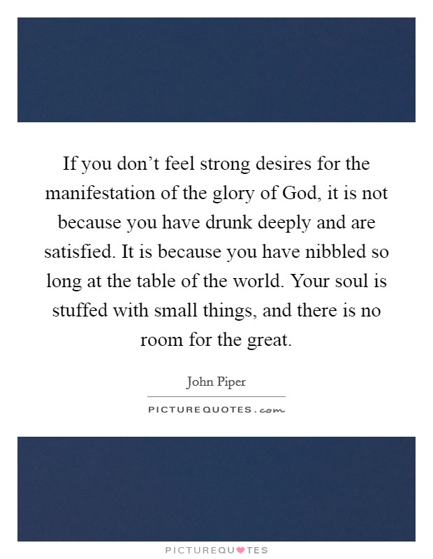 If you don't feel strong desires for the manifestation of the glory of God, it is not because you have drunk deeply and are satisfied. It is because you have nibbled so long at the table of the world. Your soul is stuffed with small things, and there is no room for the great Picture Quote #1
