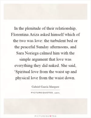In the plenitude of their relationship, Florentina Ariza asked himself which of the two was love: the turbulent bed or the peaceful Sunday afternoons, and Sara Noriega calmed him with the simple argument that love was everything they did naked. She said, ‘Spiritual love from the waist up and physical love from the waist down Picture Quote #1