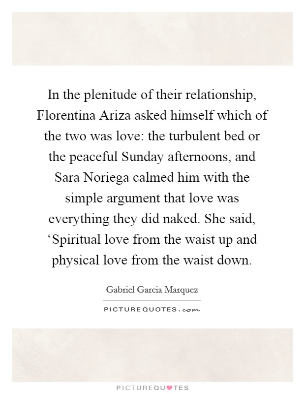 In the plenitude of their relationship, Florentina Ariza asked himself which of the two was love: the turbulent bed or the peaceful Sunday afternoons, and Sara Noriega calmed him with the simple argument that love was everything they did naked. She said, ‘Spiritual love from the waist up and physical love from the waist down Picture Quote #1