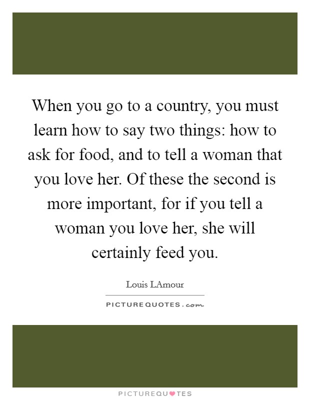 When you go to a country, you must learn how to say two things: how to ask for food, and to tell a woman that you love her. Of these the second is more important, for if you tell a woman you love her, she will certainly feed you Picture Quote #1
