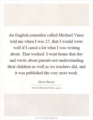 An English journalist called Michael Viney told me when I was 25, that I would write well if I cared a lot what I was writing about. That worked. I went home that day and wrote about parents not understanding their children as well as we teachers did, and it was published the very next week Picture Quote #1