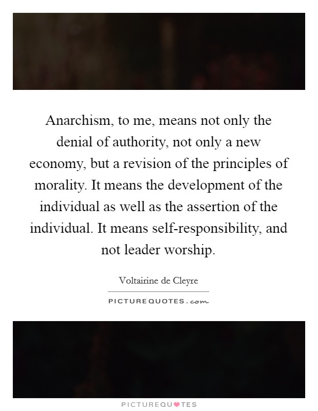 Anarchism, to me, means not only the denial of authority, not only a new economy, but a revision of the principles of morality. It means the development of the individual as well as the assertion of the individual. It means self-responsibility, and not leader worship Picture Quote #1
