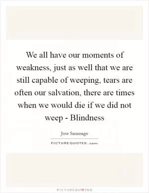 We all have our moments of weakness, just as well that we are still capable of weeping, tears are often our salvation, there are times when we would die if we did not weep - Blindness Picture Quote #1