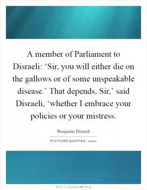 A member of Parliament to Disraeli: ‘Sir, you will either die on the gallows or of some unspeakable disease.’ That depends, Sir,’ said Disraeli, ‘whether I embrace your policies or your mistress Picture Quote #1