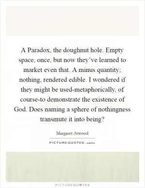 A Paradox, the doughnut hole. Empty space, once, but now they’ve learned to market even that. A minus quantity; nothing, rendered edible. I wondered if they might be used-metaphorically, of course-to demonstrate the existence of God. Does naming a sphere of nothingness transmute it into being? Picture Quote #1