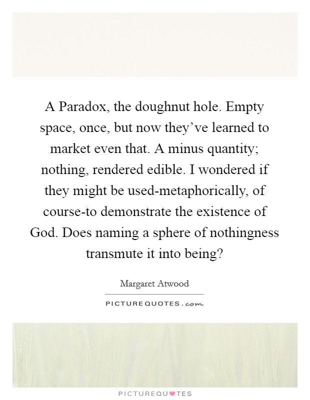 A Paradox, the doughnut hole. Empty space, once, but now they've learned to market even that. A minus quantity; nothing, rendered edible. I wondered if they might be used-metaphorically, of course-to demonstrate the existence of God. Does naming a sphere of nothingness transmute it into being? Picture Quote #1
