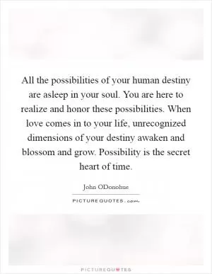 All the possibilities of your human destiny are asleep in your soul. You are here to realize and honor these possibilities. When love comes in to your life, unrecognized dimensions of your destiny awaken and blossom and grow. Possibility is the secret heart of time Picture Quote #1