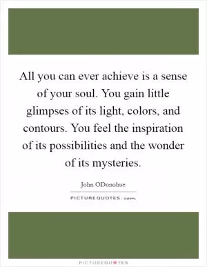 All you can ever achieve is a sense of your soul. You gain little glimpses of its light, colors, and contours. You feel the inspiration of its possibilities and the wonder of its mysteries Picture Quote #1