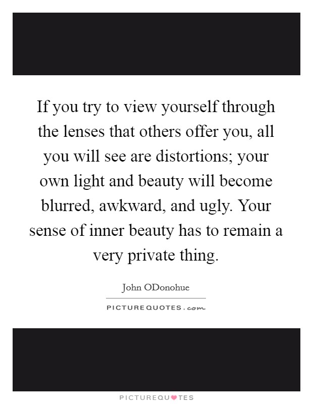 If you try to view yourself through the lenses that others offer you, all you will see are distortions; your own light and beauty will become blurred, awkward, and ugly. Your sense of inner beauty has to remain a very private thing Picture Quote #1