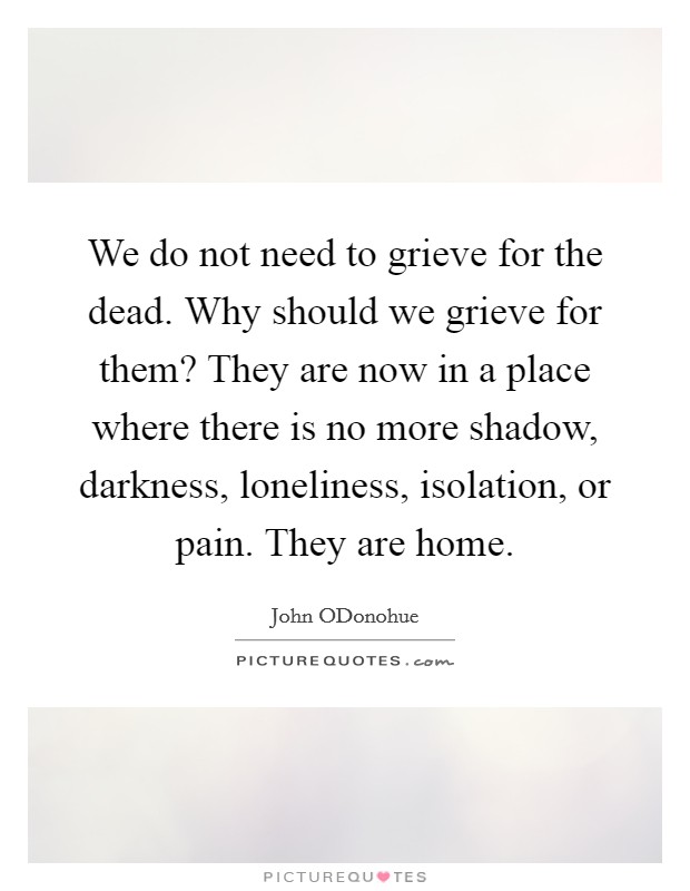 We do not need to grieve for the dead. Why should we grieve for them? They are now in a place where there is no more shadow, darkness, loneliness, isolation, or pain. They are home Picture Quote #1