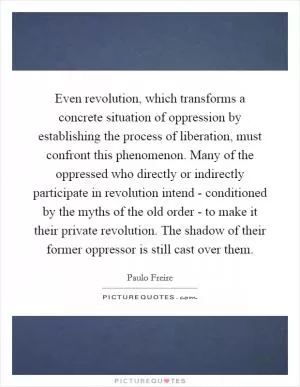Even revolution, which transforms a concrete situation of oppression by establishing the process of liberation, must confront this phenomenon. Many of the oppressed who directly or indirectly participate in revolution intend - conditioned by the myths of the old order - to make it their private revolution. The shadow of their former oppressor is still cast over them Picture Quote #1
