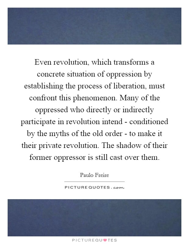 Even revolution, which transforms a concrete situation of oppression by establishing the process of liberation, must confront this phenomenon. Many of the oppressed who directly or indirectly participate in revolution intend - conditioned by the myths of the old order - to make it their private revolution. The shadow of their former oppressor is still cast over them Picture Quote #1