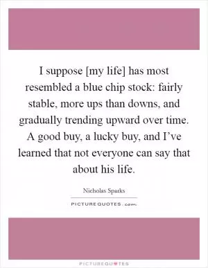 I suppose [my life] has most resembled a blue chip stock: fairly stable, more ups than downs, and gradually trending upward over time. A good buy, a lucky buy, and I’ve learned that not everyone can say that about his life Picture Quote #1