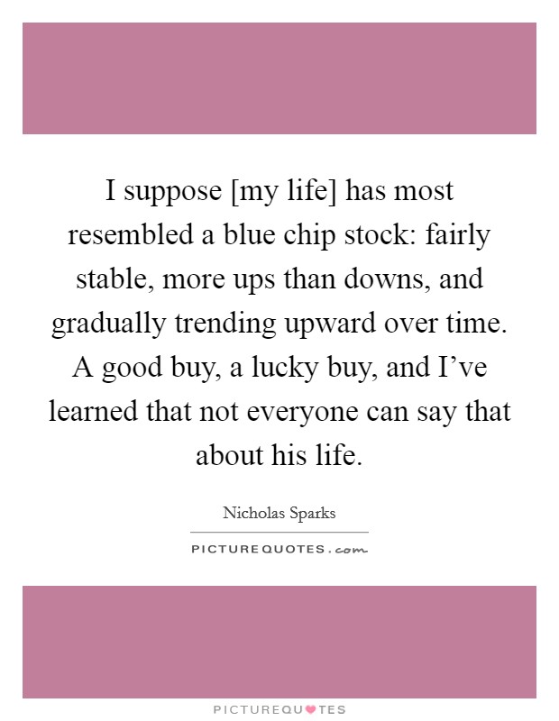 I suppose [my life] has most resembled a blue chip stock: fairly stable, more ups than downs, and gradually trending upward over time. A good buy, a lucky buy, and I've learned that not everyone can say that about his life Picture Quote #1