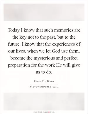 Today I know that such memories are the key not to the past, but to the future. I know that the experiences of our lives, when we let God use them, become the mysterious and perfect preparation for the work He will give us to do Picture Quote #1